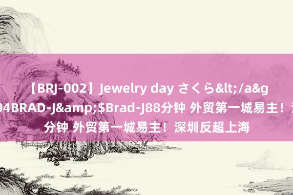 【BRJ-002】Jewelry day さくら</a>2009-09-04BRAD-J&$Brad-J88分钟 外贸第一城易主!深圳反超上海
