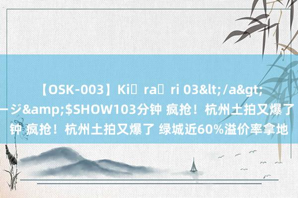 【OSK-003】Ki・ra・ri 03</a>2008-06-14プレステージ&$SHOW103分钟 疯抢！杭州土拍又爆了 绿城近60%溢价率拿地