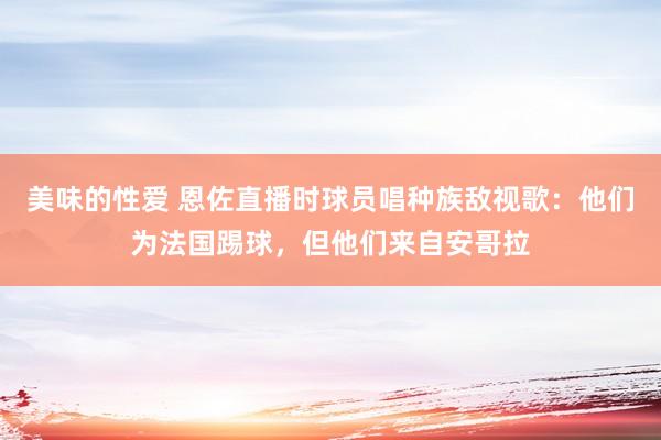 美味的性爱 恩佐直播时球员唱种族敌视歌:他们为法国踢球,但他们来自安哥拉