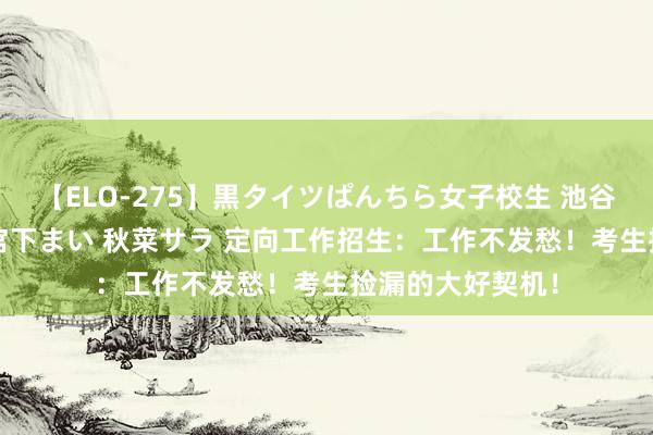 【ELO-275】黒タイツぱんちら女子校生 池谷ひかる さくら 宮下まい 秋菜サラ 定向工作招生：工作不发愁！考生捡漏的大好契机！