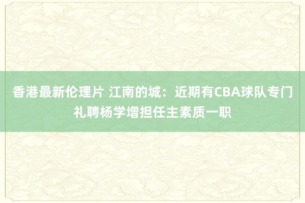 香港最新伦理片 江南的城：近期有CBA球队专门礼聘杨学增担任主素质一职