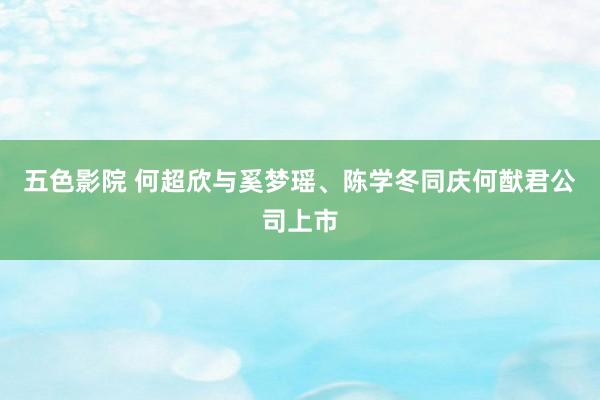 五色影院 何超欣与奚梦瑶、陈学冬同庆何猷君公司上市
