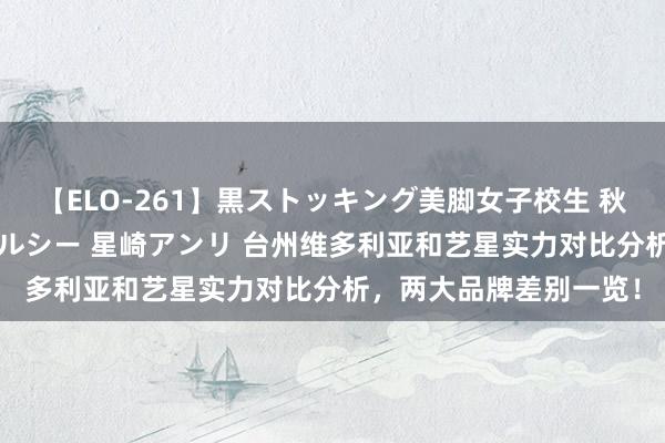 【ELO-261】黒ストッキング美脚女子校生 秋本レオナ さくら チェルシー 星崎アンリ 台州维多利亚和艺星实力对比分析，两大品牌差别一览！