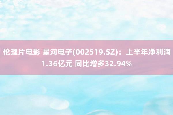 伦理片电影 星河电子(002519.SZ):上半年净利润1.36亿元 同比增多32.94%