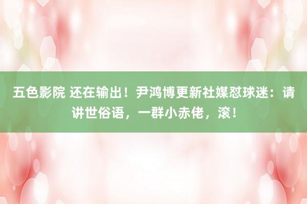 五色影院 还在输出!尹鸿博更新社媒怼球迷:请讲世俗语,一群小赤佬,滚!