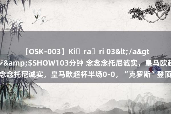 【OSK-003】Ki・ra・ri 03</a>2008-06-14プレステージ&$SHOW103分钟 念念念托尼诚实,皇马欧超杯半场0-0,“克罗斯”登顶社媒热搜
