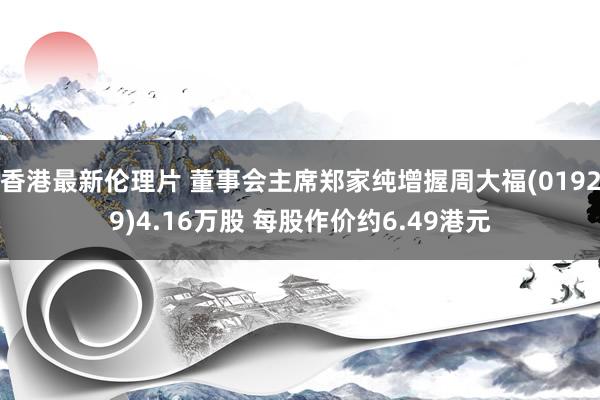 香港最新伦理片 董事会主席郑家纯增握周大福(01929)4.16万股 每股作价约6.49港元