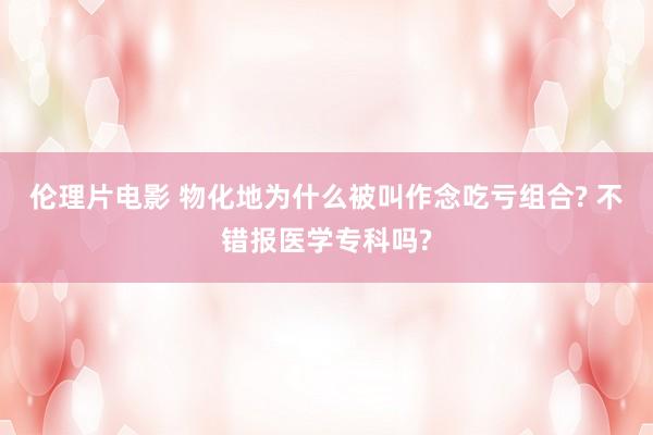 伦理片电影 物化地为什么被叫作念吃亏组合? 不错报医学专科吗?
