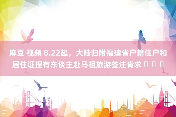麻豆 视频 8.22起,大陆归附福建省户籍住户和居住证捏有东谈主赴马祖旅游签注肯求 