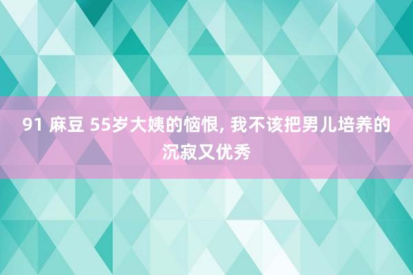 91 麻豆 55岁大姨的恼恨， 我不该把男儿培养的沉寂又优秀