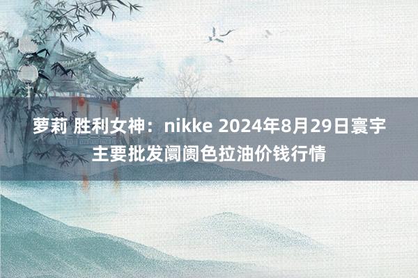 萝莉 胜利女神:nikke 2024年8月29日寰宇主要批发阛阓色拉油价钱行情