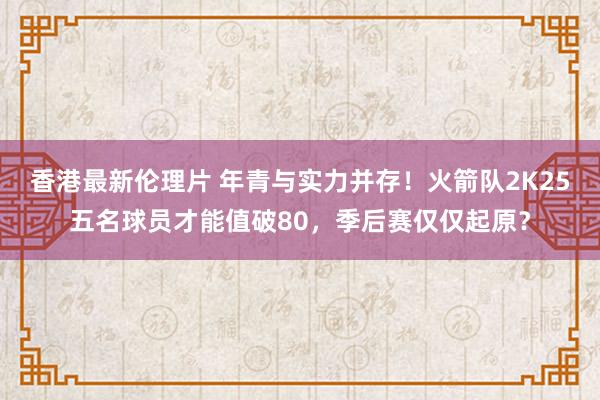 香港最新伦理片 年青与实力并存！火箭队2K25五名球员才能值破80，季后赛仅仅起原？