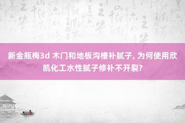 新金瓶梅3d 木门和地板沟槽补腻子, 为何使用欣凯化工水性腻子修补不开裂?
