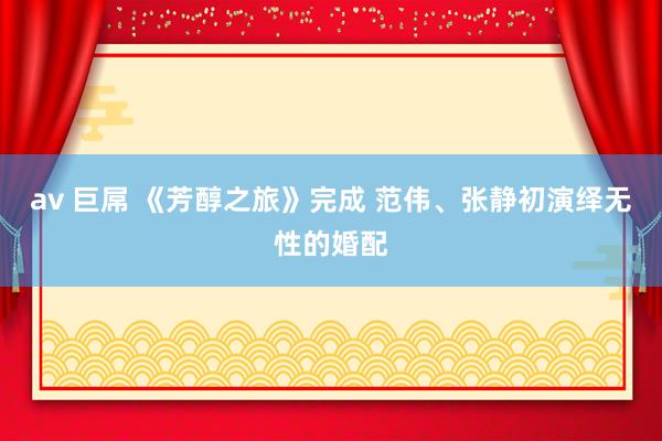 av 巨屌 《芳醇之旅》完成 范伟、张静初演绎无性的婚配