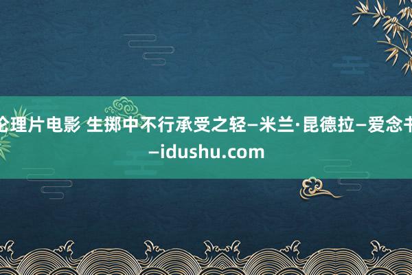 伦理片电影 生掷中不行承受之轻—米兰·昆德拉—爱念书—idushu.com