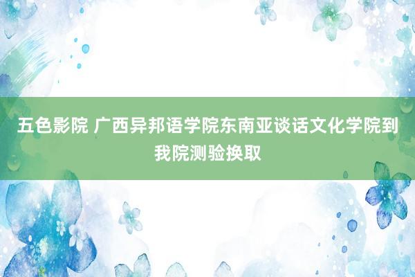 五色影院 广西异邦语学院东南亚谈话文化学院到我院测验换取