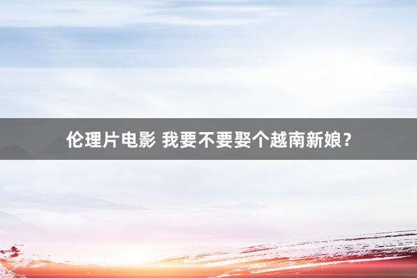 伦理片电影 我要不要娶个越南新娘？