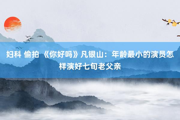 妇科 偷拍 《你好吗》凡银山：年龄最小的演员怎样演好七旬老父亲