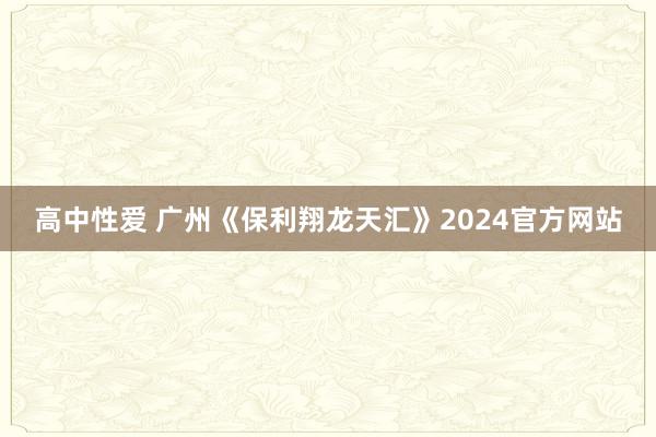 高中性爱 广州《保利翔龙天汇》2024官方网站