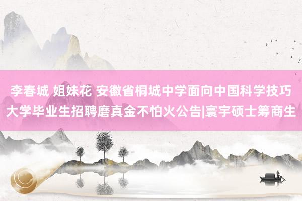 李春城 姐妹花 安徽省桐城中学面向中国科学技巧大学毕业生招聘磨真金不怕火公告|寰宇硕士筹商生