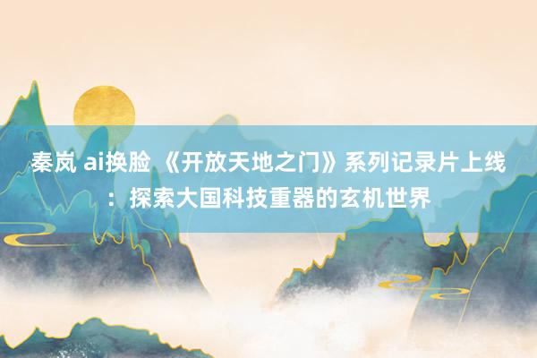 秦岚 ai换脸 《开放天地之门》系列记录片上线：探索大国科技重器的玄机世界