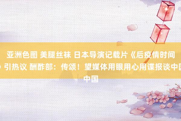 亚洲色图 美腿丝袜 日本导演记载片《后疫情时间》引热议 酬酢部：传颂！望媒体用眼用心用谍报谈中国