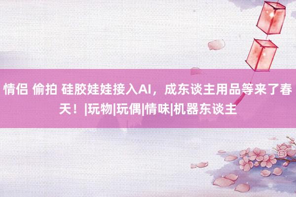情侣 偷拍 硅胶娃娃接入AI，成东谈主用品等来了春天！|玩物|玩偶|情味|机器东谈主