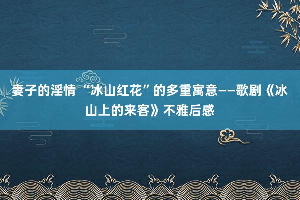 妻子的淫情 “冰山红花”的多重寓意——歌剧《冰山上的来客》不雅后感