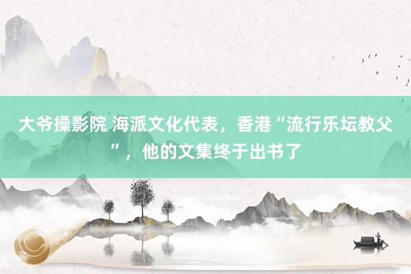 大爷操影院 海派文化代表，香港“流行乐坛教父”，他的文集终于出书了