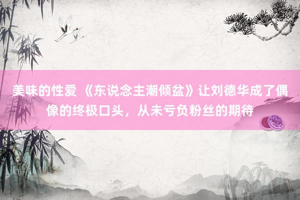 美味的性爱 《东说念主潮倾盆》让刘德华成了偶像的终极口头，从未亏负粉丝的期待