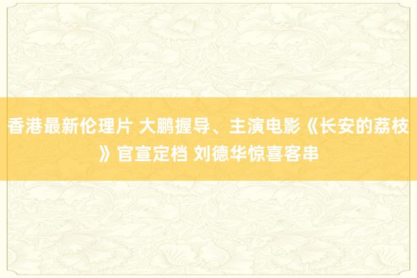 香港最新伦理片 大鹏握导、主演电影《长安的荔枝》官宣定档 刘德华惊喜客串