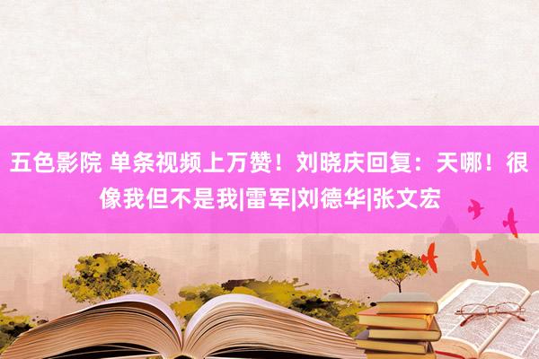 五色影院 单条视频上万赞！刘晓庆回复：天哪！很像我但不是我|雷军|刘德华|张文宏