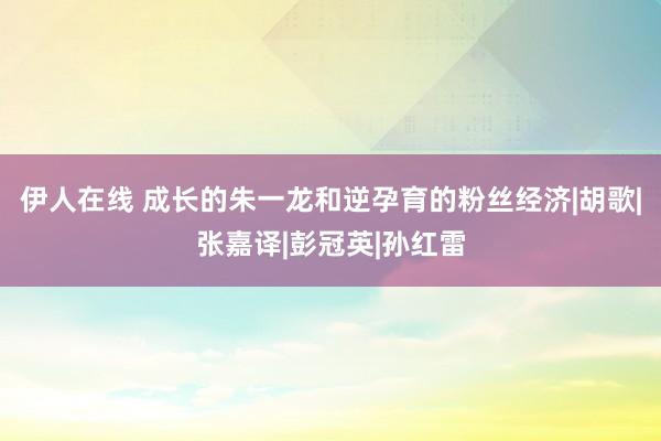 伊人在线 成长的朱一龙和逆孕育的粉丝经济|胡歌|张嘉译|彭冠英|孙红雷