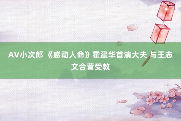 AV小次郎 《感动人命》霍建华首演大夫 与王志文合营受教