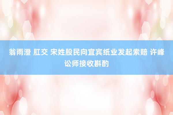 翁雨澄 肛交 宋姓股民向宜宾纸业发起索赔 许峰讼师接收斟酌