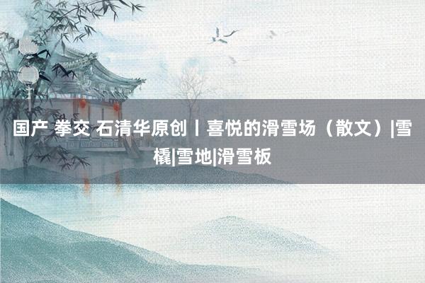 国产 拳交 石清华原创丨喜悦的滑雪场（散文）|雪橇|雪地|滑雪板