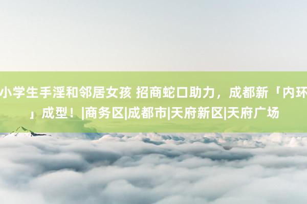小学生手淫和邻居女孩 招商蛇口助力，成都新「内环」成型！|商务区|成都市|天府新区|天府广场