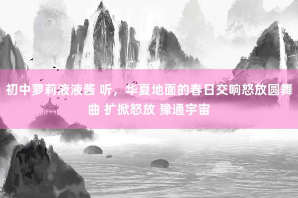 初中萝莉液液酱 听，华夏地面的春日交响怒放圆舞曲 扩掀怒放 豫通宇宙