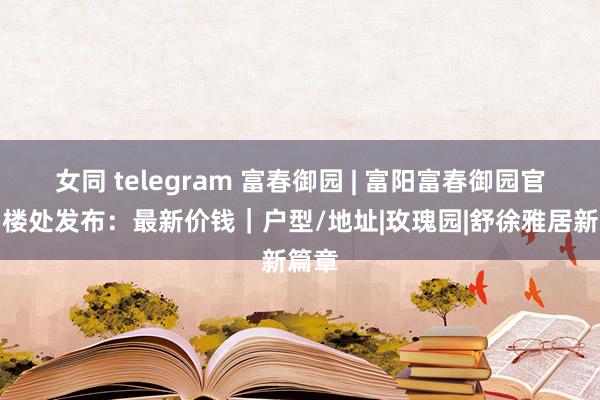 女同 telegram 富春御园 | 富阳富春御园官方售楼处发布：最新价钱｜户型/地址|玫瑰园|舒徐雅居新篇章