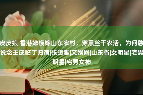 皮皮娘 香港嫩模嫁山东农村，穿黑丝干农活，为何憨厚东说念主成临了归宿|张暖雅|文娱圈|山东省|女明星|宅男女神