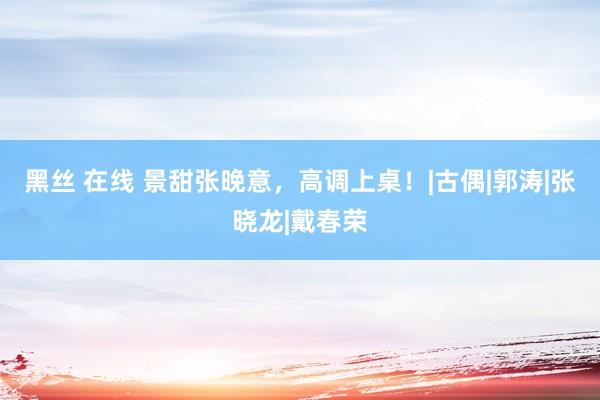 黑丝 在线 景甜张晚意，高调上桌！|古偶|郭涛|张晓龙|戴春荣