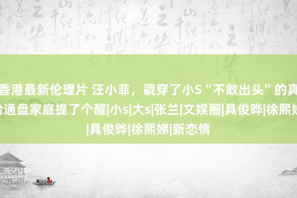 香港最新伦理片 汪小菲，戳穿了小S“不敢出头”的真相，他给通盘家庭提了个醒|小s|大s|张兰|文娱圈|具俊晔|徐熙娣|新恋情