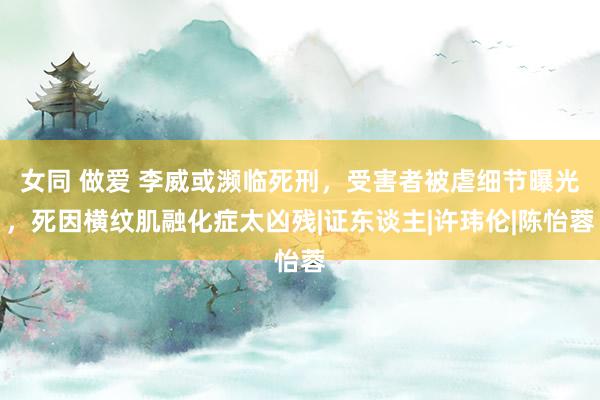 女同 做爱 李威或濒临死刑，受害者被虐细节曝光，死因横纹肌融化症太凶残|证东谈主|许玮伦|陈怡蓉