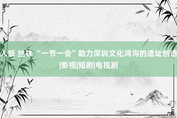 人妖 丝袜 “一节一会”助力深圳文化鸿沟的遗址创造|影视|短剧|电视剧