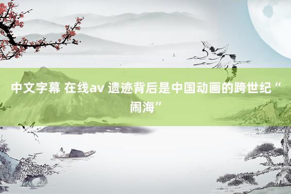中文字幕 在线av 遗迹背后是中国动画的跨世纪“闹海”