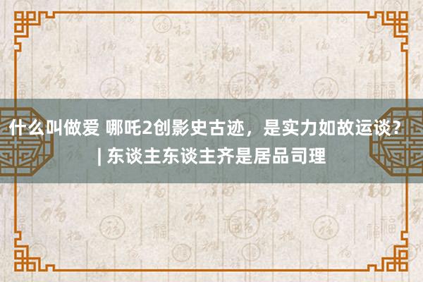 什么叫做爱 哪吒2创影史古迹，是实力如故运谈？ | 东谈主东谈主齐是居品司理