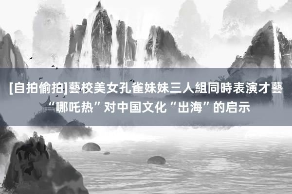 [自拍偷拍]藝校美女孔雀妹妹三人組同時表演才藝 “哪吒热”对中国文化“出海”的启示