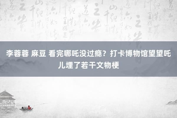 李蓉蓉 麻豆 看完哪吒没过瘾？打卡博物馆望望吒儿埋了若干文物梗