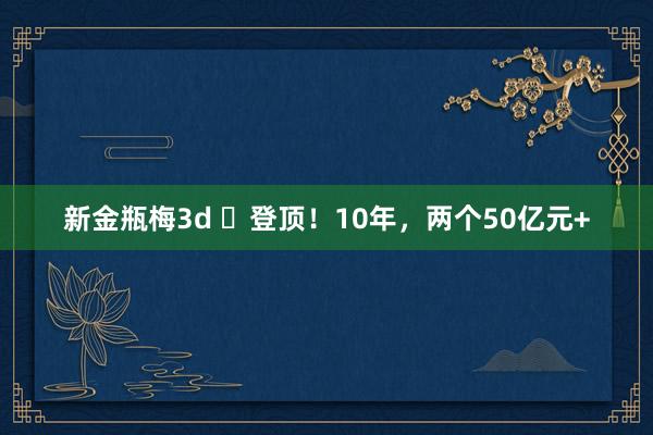 新金瓶梅3d ​登顶！10年，两个50亿元+