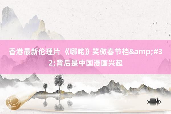 香港最新伦理片 《哪咤》笑傲春节档&#32;背后是中国漫画兴起